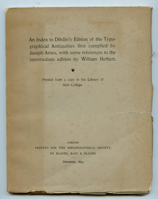 An Index to Dibdin's Edition of the Typographical Antiquities first compiled by Joseph Ames, with some references to the intermediate edition by William Herbert. Printed from a copy in the Library of Sion College